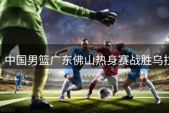 中国男篮广东佛山热身赛战胜乌拉圭男篮