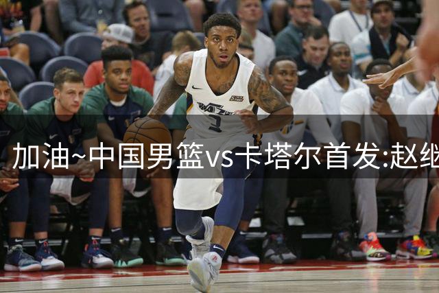 加油~中国男篮vs卡塔尔首发:赵继伟&赵嘉义&贺希宁&朱俊龙&胡金秋