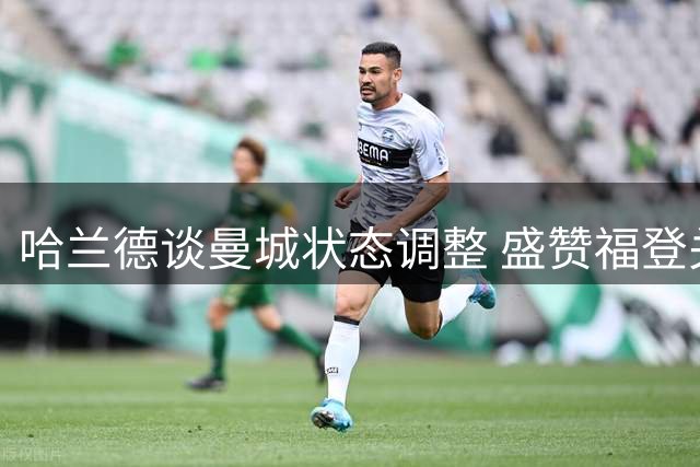 哈兰德谈曼城状态调整 盛赞福登关键表现