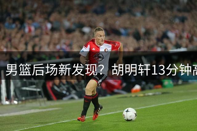 男篮后场新发现？胡明轩13分钟高效表现引热议