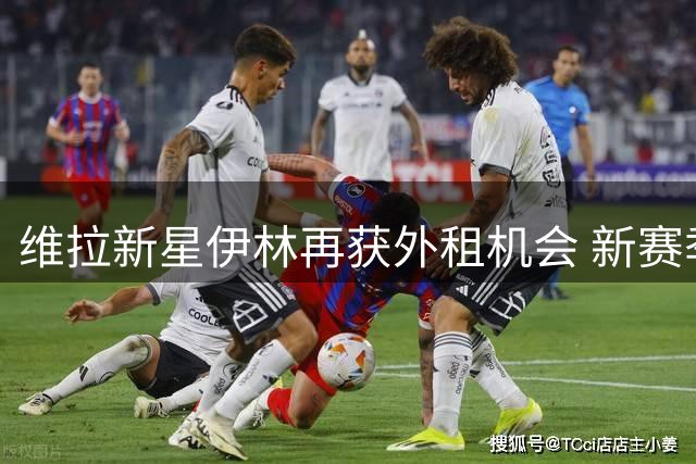 维拉新星伊林再获外租机会 新赛季将效力英甲博尔顿