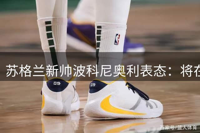 苏格兰新帅波科尼奥利表态：将在现有基础上稳步改革