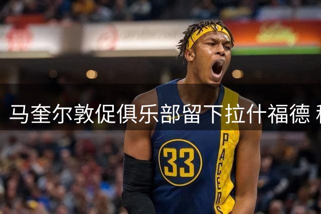 马奎尔敦促俱乐部留下拉什福德 称其威胁力不容小觑