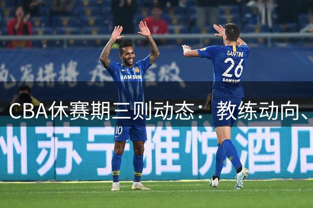 CBA休赛期三则动态：教练动向、引援变动与外援加盟